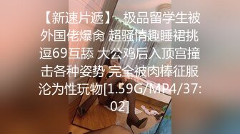 【新速片遞】  极品留学生被外国佬爆肏 超骚情趣睡裙挑逗69互舔 大公鸡后入顶宫撞击各种姿势 完全被肉棒征服沦为性玩物[1.59G/MP4/37:02]