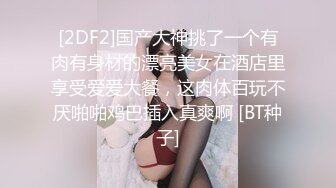 [2DF2]国产大神挑了一个有肉有身材的漂亮美女在酒店里享受爱爱大餐，这肉体百玩不厌啪啪鸡巴插入真爽啊 [BT种子]