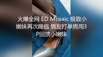  火爆全网 ED Mosaic 极致小嫩妹再次降临 男友打单男用3P回馈小嫩妹