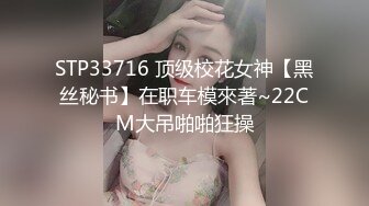 STP33716 顶级校花女神【黑丝秘书】在职车模來著~22CM大吊啪啪狂操